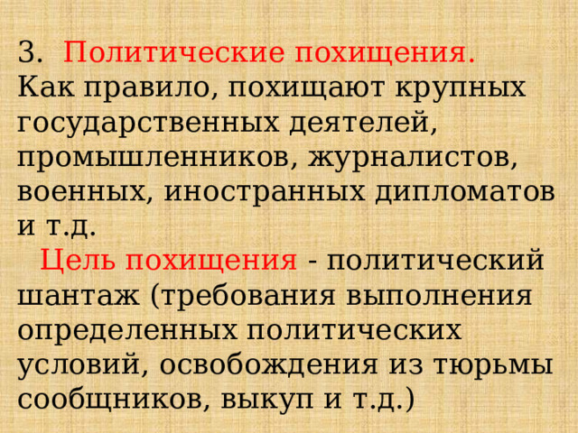 3. Политические похищения. Как правило, похищают крупных государственных деятелей, промышленников, журналистов, военных, иностранных дипломатов и т.д. Цель похищения - политический шантаж (требования выполнения определенных политических условий, освобождения из тюрьмы сообщников, выкуп и т.д.) 