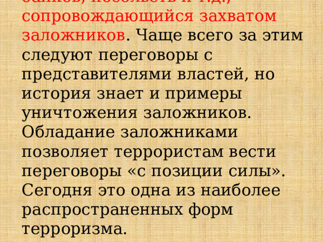 4. Захват учреждений, зданий, банков, посольств и т.д., сопровождающийся захватом заложников . Чаще всего за этим следуют переговоры с представителями властей, но история знает и примеры уничтожения заложников. Обладание заложниками позволяет террористам вести переговоры «с позиции силы». Сегодня это одна из наиболее распространенных форм терроризма. 