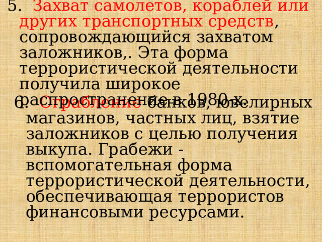 5. Захват самолетов, кораблей или других транспортных средств , сопровождающийся захватом заложников,. Эта форма террористической деятельности получила широкое распространение в 1980-х. 6. Ограбление  банков, ювелирных магазинов, частных лиц, взятие заложников с целью получения выкупа. Грабежи - вспомогательная форма террористической деятельности, обеспечивающая террористов финансовыми ресурсами. 