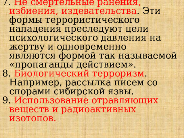 7. Не смертельные ранения, избиения, издевательства . Эти формы террористического нападения преследуют цели психологического давления на жертву и одновременно  являются формой так называемой «пропаганды действием». 8. Биологический терроризм . Например, рассылка писем со спорами сибирской язвы. 9. Использование отравляющих веществ и радиоактивных изотопов. 