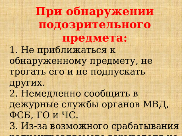 При обнаружении подозрительного предмета: 1. Не приближаться к обнаруженному предмету, не трогать его и не подпускать других.  2. Немедленно сообщить в дежурные службы органов МВД, ФСБ, ГО и ЧС.  3. Из-за возможного срабатывания радиоуправляемого взрывателя не пользоваться сотовыми телефонами, рациями.     