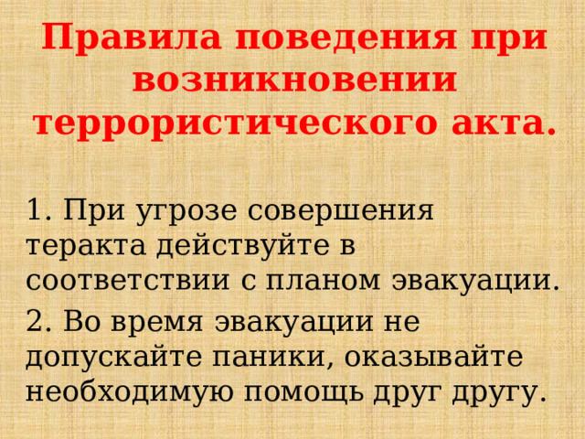 Правила поведения при возникновении террористического акта.  1. При угрозе совершения теракта действуйте в соответствии с планом эвакуации. 2. Во время эвакуации не допускайте паники, оказывайте необходимую помощь друг другу.  