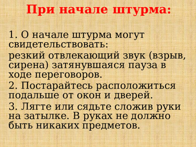 При начале штурма:  1. О начале штурма могут свидетельствовать: резкий отвлекающий звук (взрыв, сирена) затянувшаяся пауза в ходе переговоров. 2. Постарайтесь расположиться подальше от окон и дверей. 3. Лягте или сядьте сложив руки на затылке. В руках не должно быть никаких предметов.   