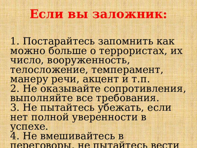 Если вы заложник:  1. Постарайтесь запомнить как можно больше о террористах, их число, вооруженность, телосложение, темперамент, манеру речи, акцент и т.п.  2. Не оказывайте сопротивления, выполняйте все требования.  3. Не пытайтесь убежать, если нет полной уверенности в успехе.  4. Не вмешивайтесь в переговоры, не пытайтесь вести их самостоятельно.  