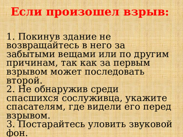 Если произошел взрыв:  1. Покинув здание не возвращайтесь в него за забытыми вещами или по другим причинам, так как за первым взрывом может последовать второй.  2. Не обнаружив среди спасшихся сослуживца, укажите спасателям, где видели его перед взрывом.  3. Постарайтесь уловить звуковой фон.  4. Окажите пострадавшим первую помощь.  