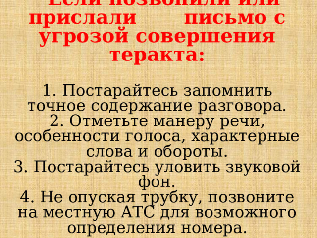   Если позвонили или прислали письмо с угрозой совершения теракта:   1. Постарайтесь запомнить точное содержание разговора.  2. Отметьте манеру речи, особенности голоса, характерные слова и обороты.  3. Постарайтесь уловить звуковой фон.  4. Не опуская трубку, позвоните на местную АТС для возможного определения номера.      