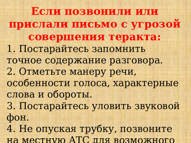 Если позвонили или прислали письмо с угрозой совершения теракта: 1. Постарайтесь запомнить точное содержание разговора.  2. Отметьте манеру речи, особенности голоса, характерные слова и обороты.  3. Постарайтесь уловить звуковой фон.  4. Не опуская трубку, позвоните на местную АТС для возможного определения номера.    