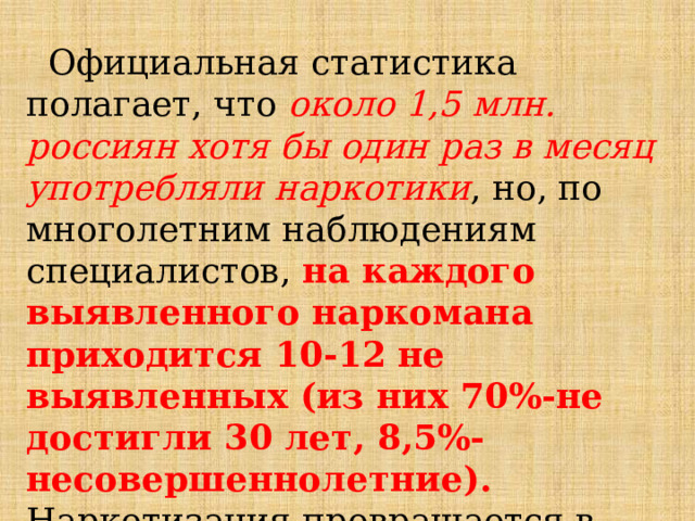  Официальная статистика полагает, что около 1,5 млн. россиян хотя бы один раз в месяц употребляли наркотики , но, по многолетним наблюдениям специалистов, на каждого выявленного наркомана приходится 10-12 не выявленных (из них 70%-не достигли 30 лет, 8,5%-несовершеннолетние). Наркотизация превращается в глобальную угрозу, сравнимую с ядерной и экологической. 
