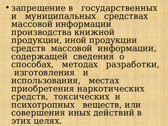 запрещение в государственных и муниципальных средствах массовой информации производства книжной продукции, иной продукции средств массовой информации, содержащей сведения о способах, методах разработки, изготовления и использования, местах приобретения наркотических средств, токсических и психотропных веществ, или совершения иных действий в этих целях. 