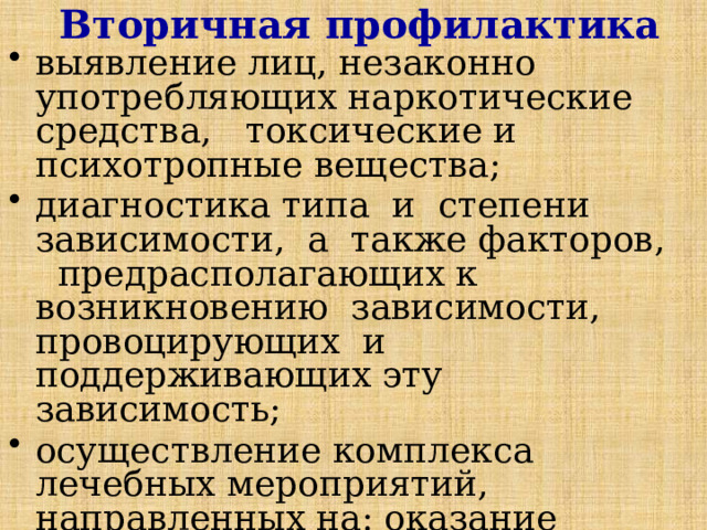 Вторичная профилактика выявление лиц, незаконно употребляющих наркотические средства, токсические и психотропные вещества; диагностика типа и степени зависимости, а также факторов, предрасполагающих к возникновению зависимости, провоцирующих и поддерживающих эту зависимость; осуществление комплекса лечебных мероприятий, направленных на: оказание неотложной наркологической помощи; преодоление физической зависимости; преодоление психической зависимости; 