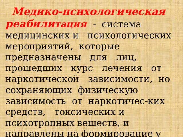  Медико-психологическая реабили тация - система медицинских и психологических мероприятий, которые предназначены для лиц, прошедших курс лечения от наркотической зависимости, но сохраняющих физическую зависимость от наркотичес-ких средств, токсических и психотропных веществ, и направлены на формирование у них отказа от аддиктивного поведения; 
