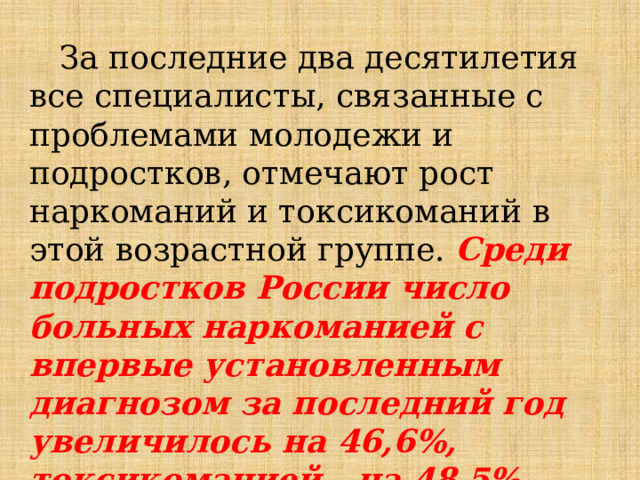  За последние два десятилетия все специалисты, связанные с проблемами молодежи и подростков, отмечают рост наркоманий и токсикоманий в этой возрастной группе. Среди подростков России число больных наркоманией с впервые установленным диагнозом за последний год увеличилось на 46,6%, токсикоманией - на 48,5%.  
