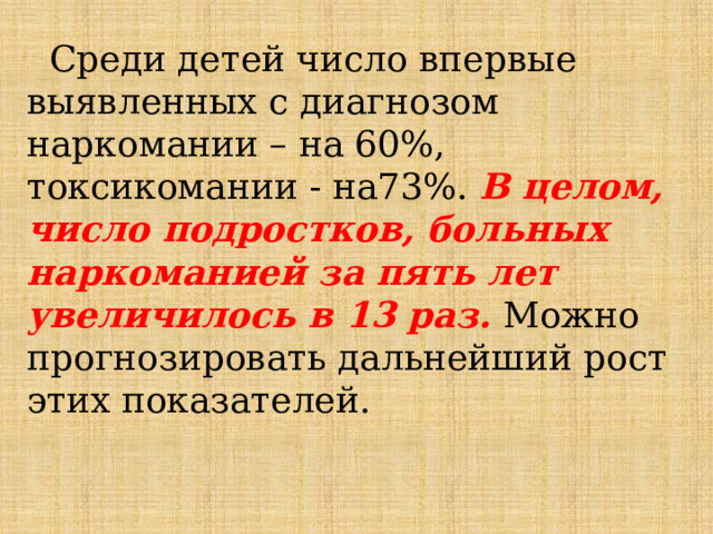  Среди детей число впервые выявленных с диагнозом наркомании – на 60%, токсикомании - на73%. В целом, число подростков, больных наркоманией за пять лет увеличилось в 13 раз. Можно прогнозировать дальнейший рост этих показателей. 