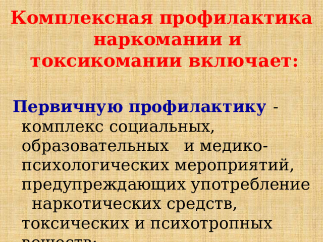Комплексная профилактика наркомании и токсикомании включает:  Первичную профилактику  - комплекс социальных, образовательных и медико-психологических мероприятий, предупреждающих употребление наркотических средств, токсических и психотропных веществ; 