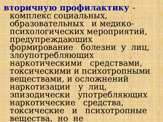 вторичную профилактику  - комплекс социальных, образовательных и медико-психологических мероприятий, предупреждающих формирование болезни у лиц, злоупотребляющих наркотическими средствами, токсическими и психотропными веществами, и осложнений наркотизации у лиц, эпизодически употребляющих наркотические средства, токсические и психотропные вещества, но не обнаруживающих признаков болезни; 