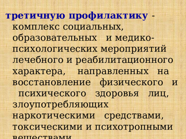 третичную профилактику  - комплекс социальных, образовательных и медико-психологических мероприятий лечебного и реабилитационного характера, направленных на восстановление физического и психического здоровья лиц, злоупотребляющих наркотическими средствами, токсическими и психотропными веществами. 