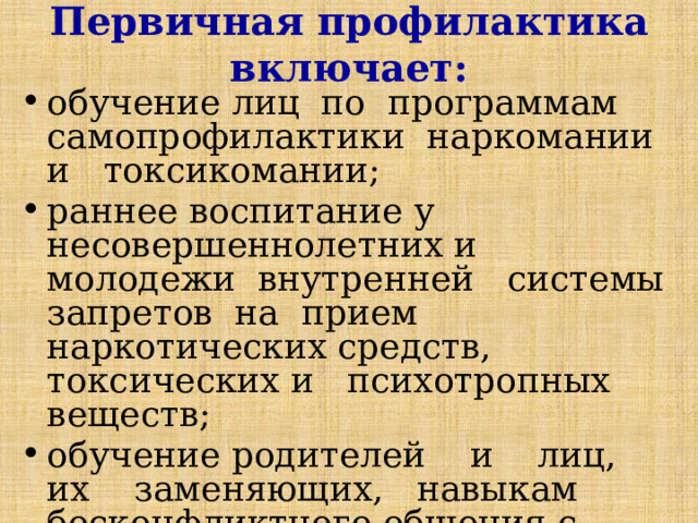 Первичная профилактика включает: обучение лиц по программам самопрофилактики наркомании и токсикомании; раннее воспитание у несовершеннолетних и молодежи внутренней системы запретов на прием наркотических средств, токсических и психотропных веществ; обучение родителей и лиц, их заменяющих, навыкам бесконфликтного общения с детьми; 