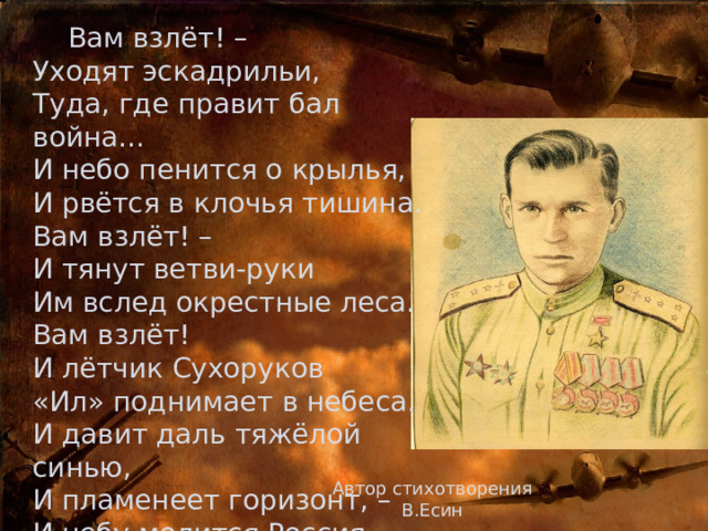 Вам взлёт! –  Уходят эскадрильи,  Туда, где правит бал война…  И небо пенится о крылья,  И рвётся в клочья тишина.  Вам взлёт! –  И тянут ветви-руки  Им вслед окрестные леса.  Вам взлёт!  И лётчик Сухоруков  «Ил» поднимает в небеса.  И давит даль тяжёлой синью,  И пламенеет горизонт, –  И небу молится Россия,  И продолжается полёт! Автор стихотворения В.Есин 