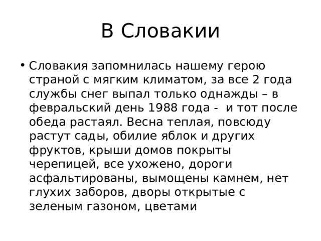 В Словакии Словакия запомнилась нашему герою страной с мягким климатом, за все 2 года службы снег выпал только однажды – в февральский день 1988 года - и тот после обеда растаял. Весна теплая, повсюду растут сады, обилие яблок и других фруктов, крыши домов покрыты черепицей, все ухожено, дороги асфальтированы, вымощены камнем, нет глухих заборов, дворы открытые с зеленым газоном, цветами 