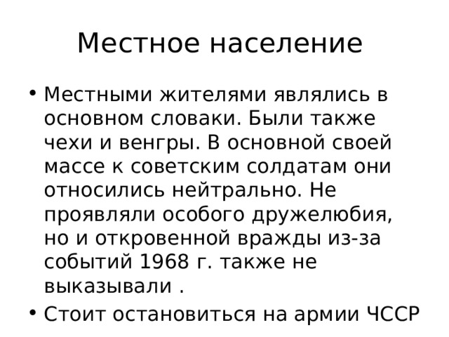 Местное население Местными жителями являлись в основном словаки. Были также чехи и венгры. В основной своей массе к советским солдатам они относились нейтрально. Не проявляли особого дружелюбия, но и откровенной вражды из-за событий 1968 г. также не выказывали . Стоит остановиться на армии ЧССР 