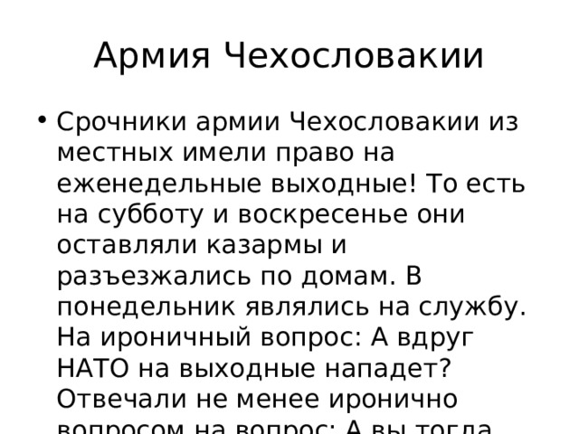 Армия Чехословакии Срочники армии Чехословакии из местных имели право на еженедельные выходные! То есть на субботу и воскресенье они оставляли казармы и разъезжались по домам. В понедельник являлись на службу. На ироничный вопрос: А вдруг НАТО на выходные нападет? Отвечали не менее иронично вопросом на вопрос: А вы тогда для чего здесь? 