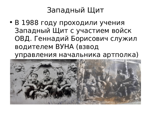 Западный Щит   В 1988 году проходили учения Западный Щит с участием войск ОВД. Геннадий Борисович служил водителем ВУНА (взвод управления начальника артполка) , в гвардейской Иркутско-Пинской дивизии 