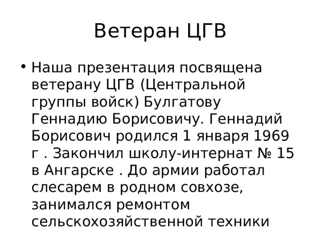 Ветеран ЦГВ Наша презентация посвящена ветерану ЦГВ (Центральной группы войск) Булгатову Геннадию Борисовичу. Геннадий Борисович родился 1 января 1969 г . Закончил школу-интернат № 15 в Ангарске . До армии работал слесарем в родном совхозе, занимался ремонтом сельскохозяйственной техники 