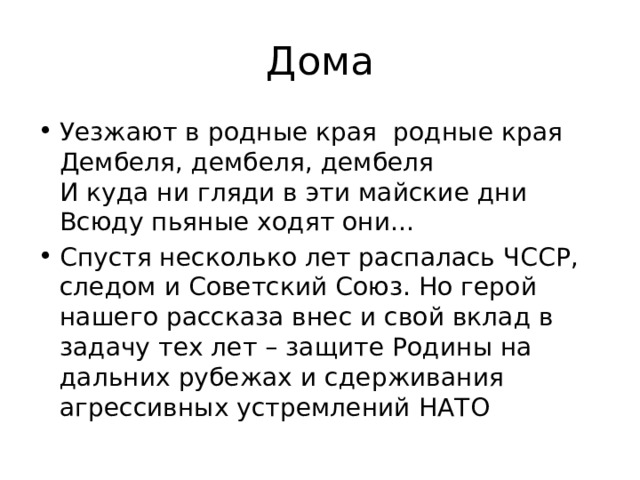 Дома Уезжают в родные края  родные края  Дембеля, дембеля, дембеля  И куда ни гляди в эти майские дни  Всюду пьяные ходят они… Спустя несколько лет распалась ЧССР, следом и Советский Союз. Но герой нашего рассказа внес и свой вклад в задачу тех лет – защите Родины на дальних рубежах и сдерживания агрессивных устремлений НАТО 