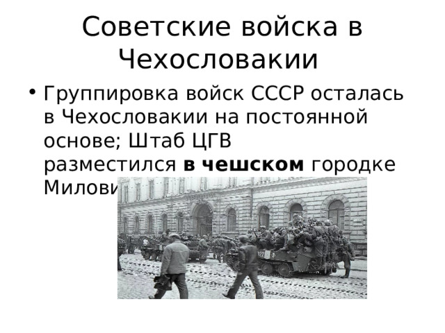 Советские войска в Чехословакии Группировка войск СССР осталась в Чехословакии на постоянной основе; Штаб ЦГВ разместился  в   чешском  городке Миловице недалеко от Праги. 