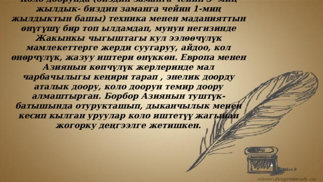 Коло доору. Коло доорунда (биздин заманга чейин 3- миң жылдык- биздин заманга чейин 1-миң жылдыктын башы) техника менен маданияттын ѳнүгүшү бир топ ылдамдап, мунун негизинде Жакынкы чыгыштагы кул ээлѳѳчүлүк мамлекеттерге жерди суугаруу, айдоо, кол ѳнѳрчүлүк, жазуу иштери ѳнүккѳн. Европа менен Азиянын көпчүлүк жерлеринде мал чарбачылыгы кеңири тарап , энелик доорду аталык доору, коло доорун темир доору алмаштырган. Борбор Азиянын туштүк- батышында отурукташып, дыканчылык менен кесип кылган уруулар коло иштетүү жагынан жогорку деңгээлге жетишкен. 