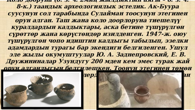 Коло дооруна (б. з. ч. 2миң жылдыктын аягы – б. з. ч. 8-к.) таандык археологиялык эстелик. Ак-Буура суусунун сол тарабында Сулайман тоосунун этегинен орун алган. Таш жана коло доорлоруна тиешелүү куралдардын калдыктары, аска бетине түшүрүлгөн сүрөттөр жана көрүстөндөр изилденген. 1947-ж. оюу түшүрүлгөн чопо идиштин калдыгы табылып, эзелки адамдардын турагы бар экендиги белгиленген. Ушул эле жылы окумуштуулар Ю. А. Заднепровский, Е. В. Дружининалар Узундугу 200 мден кем эмес турак жай орун алгандыгын белгилешкен. Тоонун этегинен төмөн карай кеткен тектирчелерде турак жайлар жайгашкан 