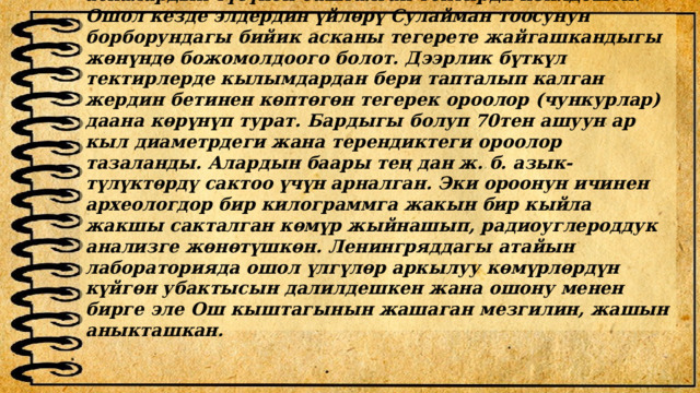 Археологдор эң жогоркусун, тоо башындагы аскалардын түбүнөн башталган тектирди изилдешти. Ошол кезде элдердин үйлөрү Сулайман тоосунун борборундагы бийик асканы тегерете жайгашкандыгы жөнүндө божомолдоого болот. Дээрлик бүткүл тектирлерде кылымдардан бери тапталып калган жердин бетинен көптөгөн тегерек ороолор (чункурлар) даана көрүнүп турат. Бардыгы болуп 70тен ашуун ар кыл диаметрдеги жана терендиктеги ороолор тазаланды. Алардын баары тең дан ж. б. азык-түлүктөрдү сактоо үчүн арналган. Эки ороонун ичинен археологдор бир килограммга жакын бир кыйла жакшы сакталган көмүр жыйнашып, радиоуглероддук анализге жөнөтүшкөн. Ленингряддагы атайын лабораторияда ошол үлгүлөр аркылуу көмүрлөрдүн күйгөн убактысын далилдешкен жана ошону менен бирге эле Ош кыштагынын жашаган мезгилин, жашын аныкташкан.   