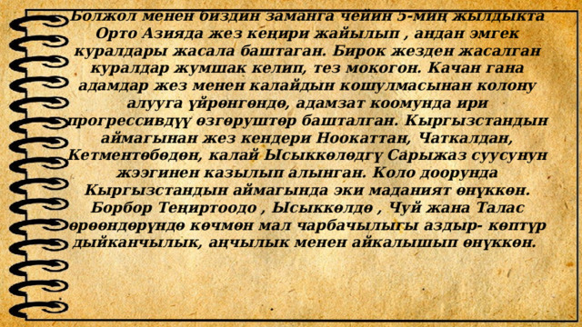Болжол менен биздин заманга чейин 5-миң жылдыкта Орто Азияда жез кеңири жайылып , андан эмгек куралдары жасала баштаган. Бирок жезден жасалган куралдар жумшак келип, тез мокогон. Качан гана адамдар жез менен калайдын кошулмасынан колону алууга үйрѳнгѳндѳ, адамзат коомунда ири прогрессивдүү ѳзгѳруштѳр башталган. Кыргызстандын аймагынан жез кендери Ноокаттан, Чаткалдан, Кетментѳбѳдѳн, калай Ысыккѳлѳдгү Сарыжаз суусунун жээгинен казылып алынган. Коло доорунда Кыргызстандын аймагында эки маданият ѳнүккѳн. Борбор Теңиртоодо , Ысыккѳлдѳ , Чуй жана Талас ѳрѳѳндѳрүндѳ кѳчмѳн мал чарбачылыгы аздыр- кѳптүр дыйканчылык, аңчылык менен айкалышып ѳнүккѳн. 