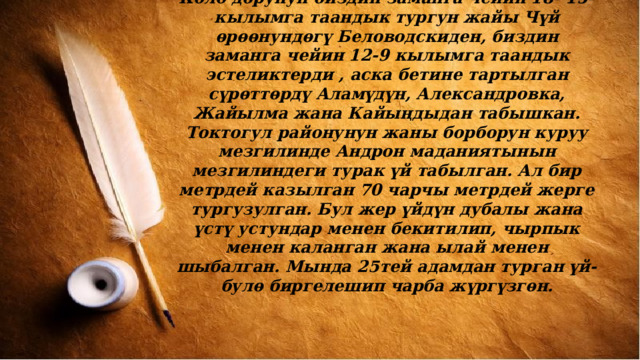 Коло дорунун биздин заманга чейин 18- 15-кылымга таандык тургун жайы Чүй ѳрѳѳнундѳгү Беловодскиден, биздин заманга чейин 12-9 кылымга таандык эстеликтерди , аска бетине тартылган сүрѳттѳрдү Аламүдүн, Александровка, Жайылма жана Кайыңдыдан табышкан. Токтогул районунун жаны борборун куруу мезгилинде Андрон маданиятынын мезгилиндеги турак үй табылган. Ал бир метрдей казылган 70 чарчы метрдей жерге тургузулган. Бул жер үйдүн дубалы жана үстү устундар менен бекитилип, чырпык менен каланган жана ылай менен шыбалган. Мында 25тей адамдан турган үй-булѳ биргелешип чарба жүргүзгѳн. 