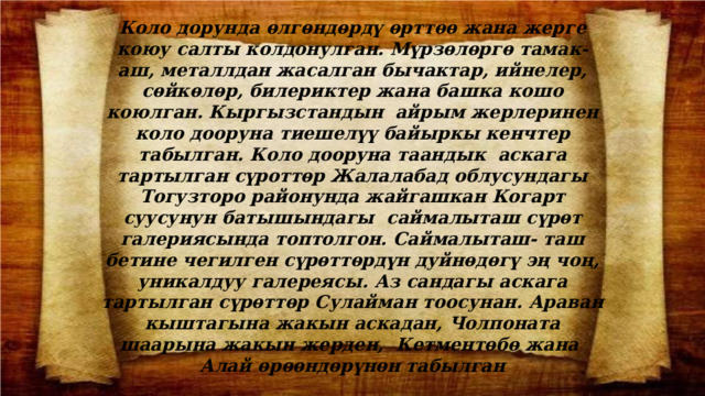 Коло дорунда ѳлгѳндѳрдү ѳрттѳѳ жана жерге коюу салты колдонулган. Мүрзѳлѳргѳ тамак- аш, металлдан жасалган бычактар, ийнелер, сѳйкѳлѳр, билериктер жана башка кошо коюлган. Кыргызстандын айрым жерлеринен коло дооруна тиешелүү байыркы кенчтер табылган. Коло дооруна таандык аскага тартылган сүроттѳр Жалалабад облусундагы Тогузторо районунда жайгашкан Когарт суусунун батышындагы саймалыташ сүрѳт галериясында топтолгон. Саймалыташ- таш бетине чегилген сүрѳттѳрдүн дуйнѳдѳгү эң чоң, уникалдуу галереясы. Аз сандагы аскага тартылган сүрѳттѳр Сулайман тоосунан. Араван кыштагына жакын аскадан, Чолпоната шаарына жакын жерден, Кетментѳбѳ жана Алай ѳрѳѳндѳрүнѳн табылган 