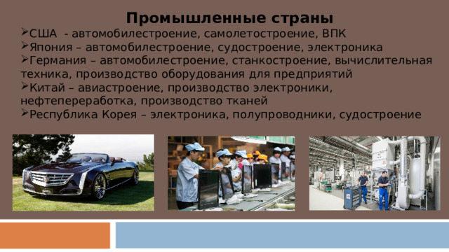 Промышленные страны США - автомобилестроение, самолетостроение, ВПК Япония – автомобилестроение, судостроение, электроника Германия – автомобилестроение, станкостроение, вычислительная техника, производство оборудования для предприятий Китай – авиастроение, производство электроники, нефтепереработка, производство тканей Республика Корея – электроника, полупроводники, судостроение 