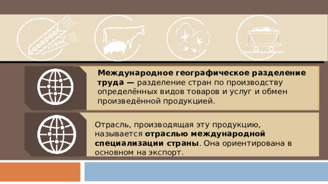 Международное географическое разделение труда — разделение стран по производству определённых видов товаров и услуг и обмен произведённой продукцией. Отрасль, производящая эту продукцию, называется отраслью международной специализации страны . Она ориентирована в основном на экспорт. 