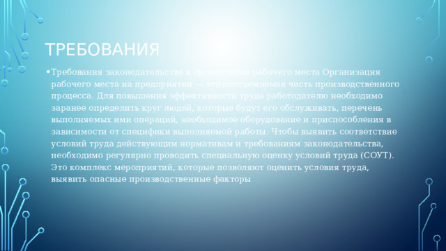 требования Требования законодательства к организации рабочего места Организация рабочего места на предприятии — это неотъемлемая часть производственного процесса. Для повышения эффективности труда работодателю необходимо заранее определить круг людей, которые будут его обслуживать, перечень выполняемых ими операций, необходимое оборудование и приспособления в зависимости от специфики выполняемой работы. Чтобы выявить соответствие условий труда действующим нормативам и требованиям законодательства, необходимо регулярно проводить специальную оценку условий труда (СОУТ). Это комплекс мероприятий, которые позволяют оценить условия труда, выявить опасные производственные факторы 