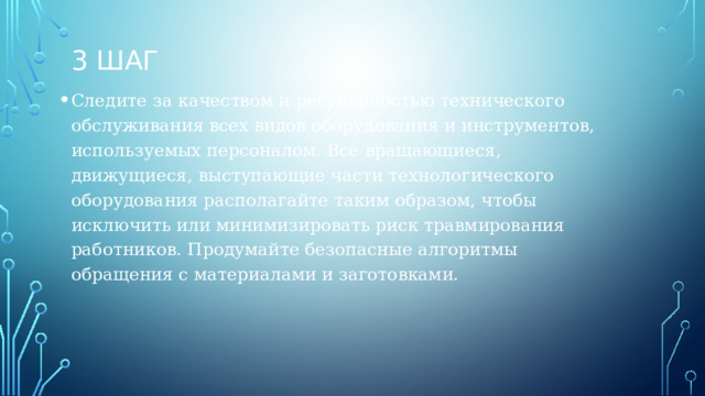 3 шаг Следите за качеством и регулярностью технического обслуживания всех видов оборудования и инструментов, используемых персоналом. Все вращающиеся, движущиеся, выступающие части технологического оборудования располагайте таким образом, чтобы исключить или минимизировать риск травмирования работников. Продумайте безопасные алгоритмы обращения с материалами и заготовками. 