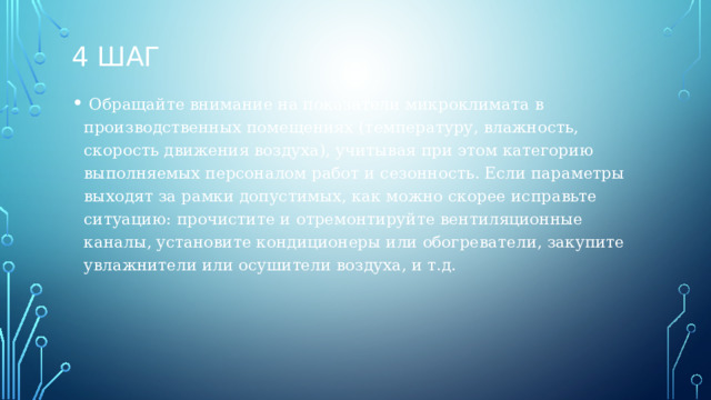 4 шаг  Обращайте внимание на показатели микроклимата в производственных помещениях (температуру, влажность, скорость движения воздуха), учитывая при этом категорию выполняемых персоналом работ и сезонность. Если параметры выходят за рамки допустимых, как можно скорее исправьте ситуацию: прочистите и отремонтируйте вентиляционные каналы, установите кондиционеры или обогреватели, закупите увлажнители или осушители воздуха, и т.д.  