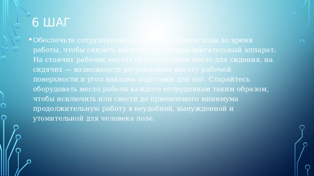 6 шаг Обеспечьте сотрудникам возможность смены позы во время работы, чтобы снизить нагрузку на опорно-двигательный аппарат. На стоячих рабочих местах предусмотрите место для сидения, на сидячих — возможность регулировать высоту рабочей поверхности и угол наклона подставки для ног. Старайтесь оборудовать место работы каждого сотрудникам таким образом, чтобы исключить или свести до приемлемого минимума продолжительную работу в неудобной, вынужденной и утомительной для человека позе.  