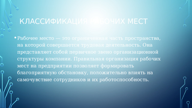 Классификация рабочих мест Рабочее место — это ограниченная часть пространства, на которой совершается трудовая деятельность. Она представляет собой первичное звено организационной структуры компании. Правильная организация рабочих мест на предприятии позволяет формировать благоприятную обстановку, положительно влиять на самочувствие сотрудников и их работоспособность. 