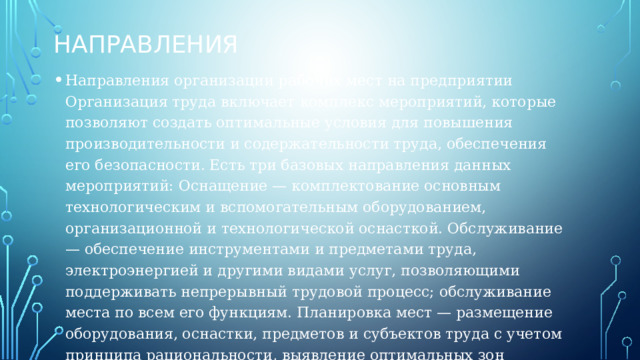 Направления Направления организации рабочих мест на предприятии Организация труда включает комплекс мероприятий, которые позволяют создать оптимальные условия для повышения производительности и содержательности труда, обеспечения его безопасности. Есть три базовых направления данных мероприятий: Оснащение — комплектование основным технологическим и вспомогательным оборудованием, организационной и технологической оснасткой. Обслуживание — обеспечение инструментами и предметами труда, электроэнергией и другими видами услуг, позволяющими поддерживать непрерывный трудовой процесс; обслуживание места по всем его функциям. Планировка мест — размещение оборудования, оснастки, предметов и субъектов труда с учетом принципа рациональности, выявление оптимальных зон досягаемости при работе. 