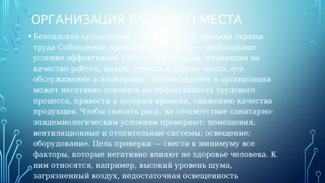 Организация рабочего места Безопасная организация рабочего места: правила охраны труда Соблюдение правил охраны труда — необходимое условие эффективной работы. К факторам, влияющим на качество работы, можно отнести оснастку места, его обслуживание и планировку. Любой недочет в организации может негативно повлиять на эффективность трудового процесса, привести к потерям времени, снижению качества продукции. Чтобы снизить риск, на соответствие санитарно-эпидемиологическим условиям проверяют: помещения; вентиляционные и отопительные системы; освещение; оборудование. Цель проверки — свести к минимуму все факторы, которые негативно влияют не здоровье человека. К ним относятся, например, высокий уровень шума, загрязненный воздух, недостаточная освещенность 
