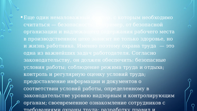 Еще один немаловажный фактор, с которым необходимо считаться — безопасность. Например, от безопасной организации и надлежащего содержания рабочего места в производственном цехе зависит не только здоровье, но и жизнь работника. Именно поэтому охрана труда  — это одна из важнейших задач работодателя. Согласно законодательству, он должен обеспечить: безопасные условия работы; соблюдение режима труда и отдыха; контроль и регулярную оценку условий труда; предоставление информации и документов о соответствии условий работы, определенному в законодательстве уровню надзорным и контролирующим органам; своевременное ознакомление сотрудников с требованиями охраны труда; разработку правил и инструкций по охране труда в порядке, определенном Трудовым кодексом (ст. 372) 