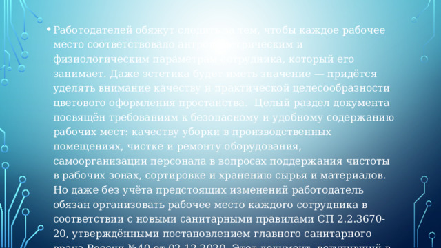 Работодателей обяжут следить за тем, чтобы каждое рабочее место соответствовало антропометрическим и физиологическим параметрам сотрудника, который его занимает. Даже эстетика будет иметь значение — придётся уделять внимание качеству и практической целесообразности цветового оформления простанства.  Целый раздел документа посвящён требованиям к безопасному и удобному содержанию рабочих мест: качеству уборки в производственных помещениях, чистке и ремонту оборудования, самоорганизации персонала в вопросах поддержания чистоты в рабочих зонах, сортировке и хранению сырья и материалов.  Но даже без учёта предстоящих изменений работодатель обязан организовать рабочее место каждого сотрудника в соответствии с новыми санитарными правилами СП 2.2.3670-20, утверждёнными постановлением главного санитарного врача России №40 от 02.12.2020. Этот документ, вступивший в силу с 1 января 2021 года, будет действовать до 1 января 2027 года. А действовавшие ранее правила и нормы СанПиН 2.2.2/2.4.1340-03 утратили актуальность.  