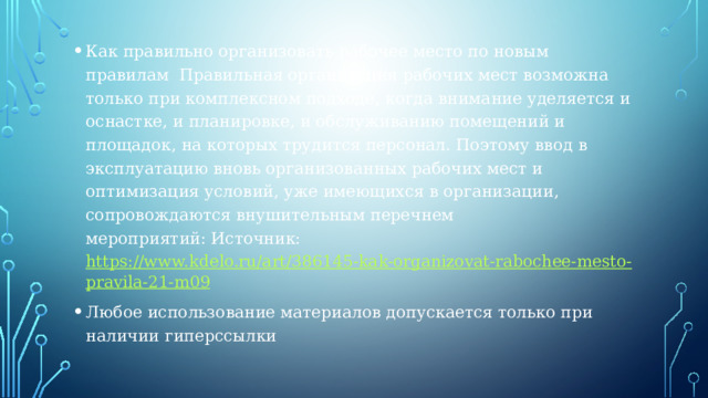 Как правильно организовать рабочее место по новым правилам  Правильная организация рабочих мест возможна только при комплексном подходе, когда внимание уделяется и оснастке, и планировке, и обслуживанию помещений и площадок, на которых трудится персонал. Поэтому ввод в эксплуатацию вновь организованных рабочих мест и оптимизация условий, уже имеющихся в организации, сопровождаются внушительным перечнем мероприятий: Источник:  https://www.kdelo.ru/art/386145-kak-organizovat-rabochee-mesto-pravila-21-m09 Любое использование материалов допускается только при наличии гиперссылки 