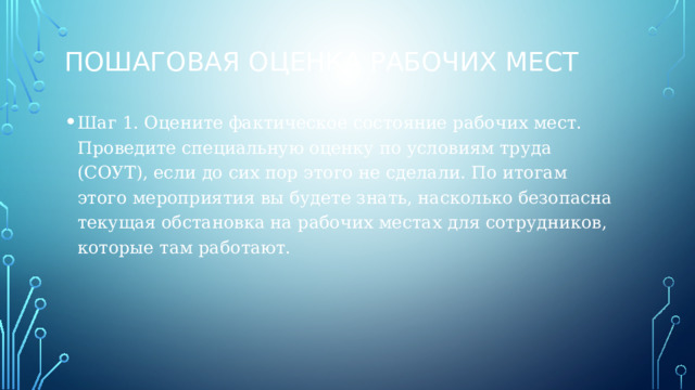 Пошаговая оценка рабочих мест Шаг 1. Оцените фактическое состояние рабочих мест. Проведите специальную оценку по условиям труда (СОУТ), если до сих пор этого не сделали. По итогам этого мероприятия вы будете знать, насколько безопасна текущая обстановка на рабочих местах для сотрудников, которые там работают. 