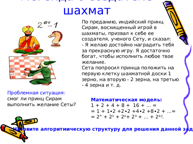 Легенда о создателе шахмат По преданию, индийский принц Сирам, восхищенный игрой в шахматы, призвал к себе ее создателя, ученого Сету, и сказал: - Я желаю достойно наградить тебя за прекрасную игру. Я достаточно богат, чтобы исполнить любое твое желание. Сета попросил принца положить на первую клетку шахматной доски 1 зерно, на вторую - 2 зерна, на третью - 4 зерна и т. д. Проблемная ситуация: смог ли принц Сирам выполнить желание Сеты? Математическая модель: 1 + 2 + 4 + 8 + 16 + ... = = 1 + 1∙2 +2∙2 +4∙2 +8∙2 + ...= = 2° + 2¹ + 2²+ 2³ + ... + 2 63 . Назовите алгоритмическую структуру для решения данной задачи . 