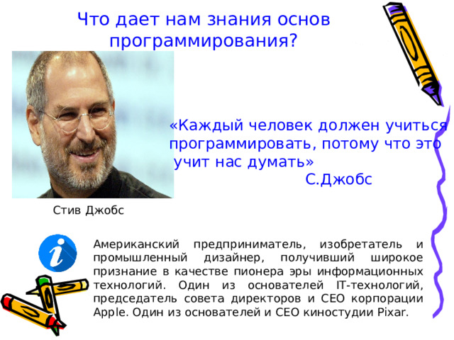 Что дает нам знания основ программирования? «Каждый человек должен учиться программировать, потому что это  учит нас думать»    С.Джобс Стив Джобс Американский предприниматель, изобретатель и промышленный дизайнер, получивший широкое признание в качестве пионера эры информационных технологий. Один из основателей IT -технологий, председатель совета директоров и CEO корпорации Apple. Один из основателей и CEO киностудии Pixar. 